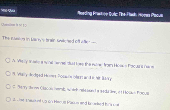 Stop Quiz Reading Practice Quiz: The Flash: Hocus Pocus
Question 9 of 10
The nanites in Barry's brain switched off after ---.
A. Wally made a wind tunnel that tore the wand from Hocus Pocus's hand
B. Wally dodged Hocus Pocus's blast and it hit Barry
C. Barry threw Cisco's bomb, which released a sedative, at Hocus Pocus
D. Joe sneaked up on Hocus Pocus and knocked him out