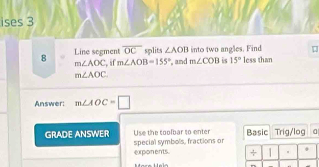 ises 3 
8 Line segment overline OC splits ∠ AOB into two angles. Find
m∠ AOC , if m∠ AOB=155° , and m∠ COB is 15° less than
m∠ AOC. 
Answer: m∠ AOC=□
GRADE ANSWER Use the toolbar to enter Basic Trig/log 
special symbols, fractions or 
exponents. . 。 
÷