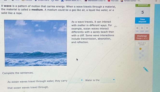 Parkbur Block 3D - Beardstown CUSD 15 You Tube Yandex Games = Fr. » 
A wave is a pattern of motion that carries energy. When a wave travels through a material, answered 
the material is called a medium. A medium could be a gas like air, a liquid like water, or a 
solid like a rope.
5
Time 
s a wave travels, it can interact elapsed 
ith matter in different ways. For 
xample, ocean waves interact 00 14
ifferently with a sandy beach than HR MIN SEC 
ith a cliff. Some wave interactions Challenge 
nclude transmission, absorption, Stage 1 of 2
nd reflection. Get 4 of 5
conrect 
Complete the sentences. 
As ocean waves travel through water, they carry . Water is the 
that ocean waves travel through.