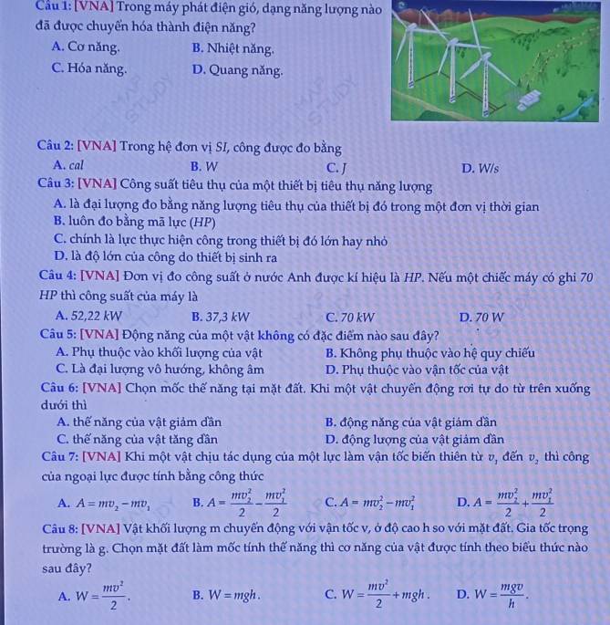 Cầu 1: [VNA] Trong máy phát điện gió, dạng năng lượng nào
đã được chuyển hóa thành điện năng?
A. Cơ năng. B. Nhiệt năng.
C. Hóa năng. D. Quang năng.
Câu 2: [VNA] Trong hệ đơn vị SI, công được đo bằng
A. cal B. W C. J D. W/s
Câu 3: [VNA] Công suất tiêu thụ của một thiết bị tiêu thụ năng lượng
A. là đại lượng đo bằng năng lượng tiêu thụ của thiết bị đó trong một đơn vị thời gian
B. luôn đo bằng mã lực (HP)
C. chính là lực thực hiện công trong thiết bị đó lớn hay nhỏ
D. là độ lớn của công do thiết bị sinh ra
Câu 4: [VNA] Đơn vị đo công suất ở nước Anh được kí hiệu là HP. Nếu một chiếc máy có ghi 70
HP thì công suất của máy là
A. 52,22 kW B. 37,3 kW C. 70 kW D. 70 W
Câu 5: [VNA] Động năng của một vật không có đặc điểm nào sau đây?
A. Phụ thuộc vào khối lượng của vật B. Không phụ thuộc vào hệ quy chiếu
C. Là đại lượng vô hướng, không âm D. Phụ thuộc vào vận tốc của vật
Câu 6: [VNA] Chọn mốc thế năng tại mặt đất. Khi một vật chuyển động rơi tự do từ trên xuống
dưới thì
A. thế năng của vật giảm dần B. động năng của vật giám dần
C. thế năng của vật tăng dần D. động lượng của vật giảm đần
Câu 7: [VNA] Khi một vật chịu tác dụng của một lực làm vận tốc biến thiên từ v, đến v_2 thì công
của ngoại lực được tính bằng công thức
A. A=mv_2-mv_1 B. A=frac (mv_2)^22-frac (mv_1)^22 C. A=mv_2^(2-mv_1^2 D. A=frac (mv_2)^2)2+frac (mv_1)^22
Câu 8: [VNA] Vật khối lượng m chuyển động với vận tốc v, ở độ cao h so với mặt đất. Gia tốc trọng
trường là g. Chọn mặt đất làm mốc tính thể năng thì cơ năng của vật được tính theo biểu thức nào
sau đây?
A. W= mv^2/2 . B. W=mgh. C. W= mv^2/2 +mgh. D. W= mgv/h .