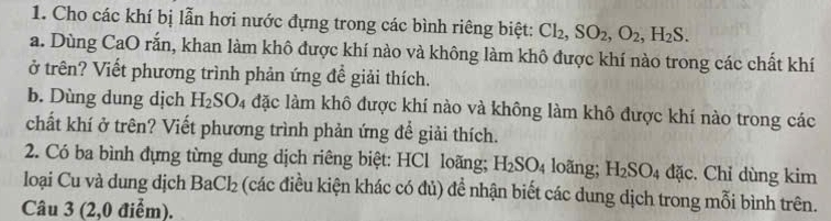 Cho các khí bị lẫn hơi nước đựng trong các bình riêng biệt: Cl_2, SO_2, O_2, H_2S. 
a. Dùng CaO rắn, khan làm khô được khí nào và không làm khô được khí nào trong các chất khí 
ở trên? Viết phương trình phản ứng để giải thích. 
b. Dùng dung dịch H_2SO_4 đặc làm khô được khí nào và không làm khô được khí nào trong các 
chất khí ở trên? Viết phương trình phản ứng để giải thích. 
2. Có ba bình đựng từng dung dịch riêng biệt: HCl loãng; H_2SO_4 loãng; H_2SO_4 đặc. Chỉ dùng kim 
loại Cu và dung dịch BaCl_2 (các điều kiện khác có đủ) để nhận biết các dung dịch trong mỗi bình trên. 
Câu 3 (2,0 điểm).