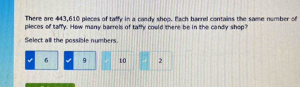 There are 443,610 pieces of taffy in a candy shop. Each barrel contains the same number of
pieces of taffy. How many barrels of taffy could there be in the candy shop?
Select all the possible numbers.
6 9 10 2