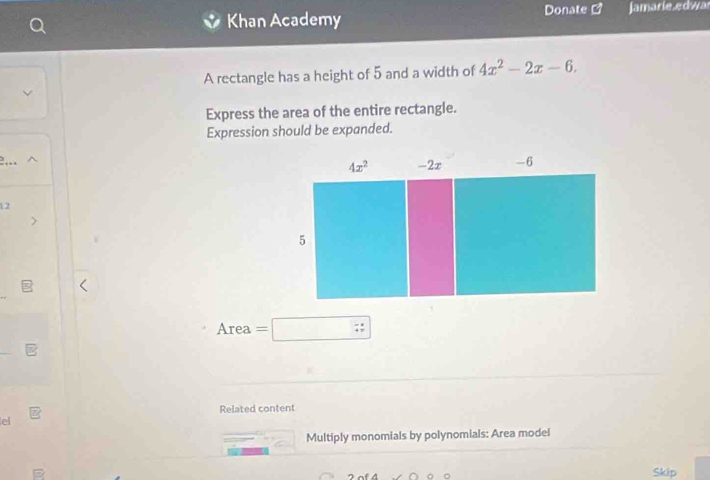 Khan Academy Donate Jamarie.edwar
A rectangle has a height of 5 and a width of 4x^2-2x-6.
Express the area of the entire rectangle.
Expression should be expanded.
12
Area =□
Related content
el
Multiply monomials by polynomials: Area model
Skip