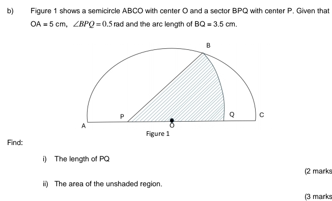 Figure 1 shows a semicircle ABCO with center O and a sector BPQ with center P. Given that
OA=5cm, ∠ BPQ=0.5 rad and the arc length of BQ=3.5cm. 
Find: 
i) The length of PQ
(2 marks 
ii) The area of the unshaded region. 
(3 marks