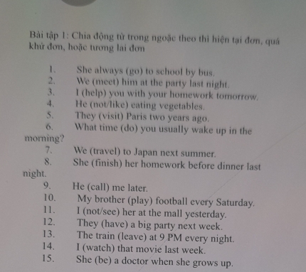 Bài tập 1: Chia động từ trong ngoặc theo thì hiện tại đơn, quá 
khứ đơn, hoặc tương lai đơn 
1. She always (go) to school by bus. 
2. We (meet) him at the party last night. 
3. I (help) you with your homework tomorrow. 
4. He (not/like) eating vegetables. 
5、 They (visit) Paris two years ago. 
6. What time (do) you usually wake up in the 
morning? 
7. We (travel) to Japan next summer. 
8. She (finish) her homework before dinner last 
night. 
9. He (call) me later. 
10. My brother (play) football every Saturday. 
11. I (not/see) her at the mall yesterday. 
12. They (have) a big party next week. 
13. The train (leave) at 9 PM every night. 
14. I (watch) that movie last week. 
15.£ She (be) a doctor when she grows up.
