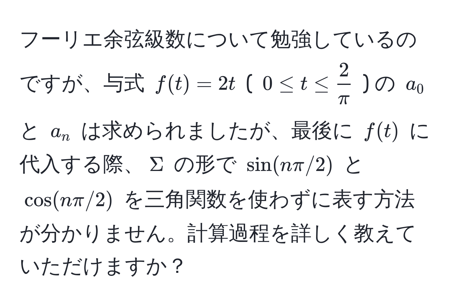 フーリエ余弦級数について勉強しているのですが、与式 $f(t) = 2t$ ( $0 ≤ t ≤  2/π $ ) の $a_0$ と $a_n$ は求められましたが、最後に $f(t)$ に代入する際、$Sigma$ の形で $sin(nπ/2)$ と $cos(nπ/2)$ を三角関数を使わずに表す方法が分かりません。計算過程を詳しく教えていただけますか？