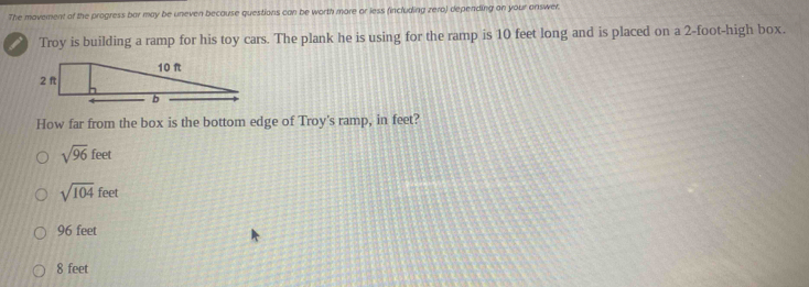 The movement of the progress bar may be uneven because questions can be worth more or less fincluding zero) depending on your onswer.
i Troy is building a ramp for his toy cars. The plank he is using for the ramp is 10 feet long and is placed on a 2-foot -high box.
How far from the box is the bottom edge of Troy's ramp, in feet?
sqrt(96)feet
sqrt(104)feet
96 feet
8 feet