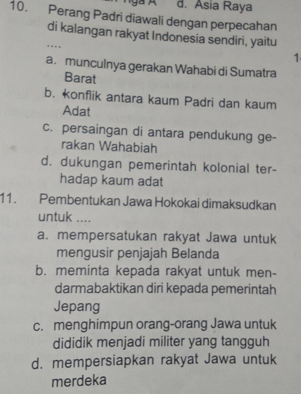 d. Asia Raya
10. Perang Padri diawali dengan perpecahan
di kalangan rakyat Indonesia sendiri, yaitu
…
1
a. munculnya gerakan Wahabi di Sumatra
Barat
b. konflik antara kaum Padri dan kaum
Adat
c. persaingan di antara pendukung ge-
rakan Wahabiah
d. dukungan pemerintah kolonial ter-
hadap kaum adat
11. Pembentukan Jawa Hokokai dimaksudkan
untuk ....
a. mempersatukan rakyat Jawa untuk
mengusir penjajah Belanda
b. meminta kepada rakyat untuk men-
darmabaktikan diri kepada pemerintah
Jepang
c. menghimpun orang-orang Jawa untuk
dididik menjadi militer yang tangguh
d. mempersiapkan rakyat Jawa untuk
merdeka