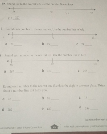 ex Round 127 to the nearest ten. Use the number line to help.
127 _ 
1 Round each number to the nearest ten. Use the number line to help. 
a 78 _b 75 _C 74
_ 
2 Round each number to the nearest ten. Use the number line to help. 
a 267 _ b 262 _C 265 _ 
Round each number to the nearest ten. (Look at the digit in the ones place. 'Think 
about a number line if it helps you.) 
a 43 _ b 85 _ C 18 _ 
d 282 _ e 617 _ 
f 539 _ 
(continued on next p 
es in Mathematics Grade 3 Home Connections 43 The Math Learning Center | mathlearningcen