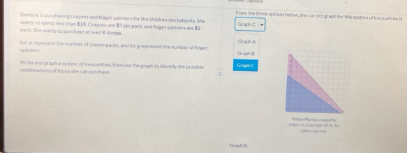 From the three options below, the correct graph for this system of inequalities is 
Dariene is purchasing crayons and fidget spinners for the children she babysits. She Graph C 
wants to spend less than $18. Crayons are $3 per pack, and fdget spinners are $2
each. She wants to purchase at least 6 items. Graph A 
Let æ represent the number of crayon packs, and let y represent the number of fidget 
spinners. Graph () 
Write and graph a system of inequalities, then use the graph to identify the possible Graph C 
combinations of items she can purchase. 
Albert.is. Copyright 201. All Allison Marino created for 
rights reserved. 
Graph B: