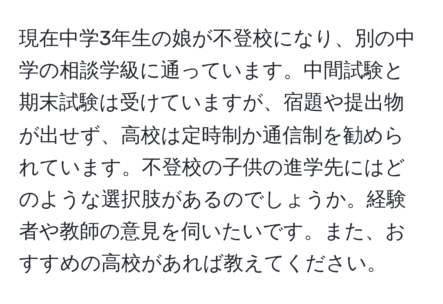 現在中学3年生の娘が不登校になり、別の中学の相談学級に通っています。中間試験と期末試験は受けていますが、宿題や提出物が出せず、高校は定時制か通信制を勧められています。不登校の子供の進学先にはどのような選択肢があるのでしょうか。経験者や教師の意見を伺いたいです。また、おすすめの高校があれば教えてください。