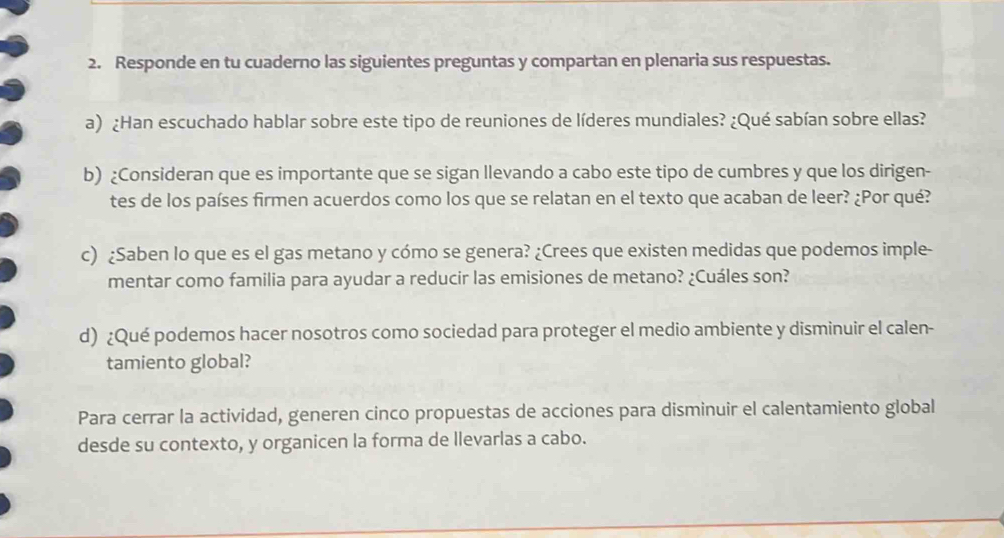 Responde en tu cuaderno las siguientes preguntas y compartan en plenaria sus respuestas. 
a) ¿Han escuchado hablar sobre este tipo de reuniones de líderes mundiales? ¿Qué sabían sobre ellas? 
b) ¿Consideran que es importante que se sigan llevando a cabo este tipo de cumbres y que los dirigen- 
tes de los países firmen acuerdos como los que se relatan en el texto que acaban de leer? ¿Por qué? 
c) ¿Saben lo que es el gas metano y cómo se genera? ¿Crees que existen medidas que podemos imple- 
mentar como familia para ayudar a reducir las emisiones de metano? ¿Cuáles son? 
d) ¿Qué podemos hacer nosotros como sociedad para proteger el medio ambiente y disminuir el calen- 
tamiento global? 
Para cerrar la actividad, generen cinco propuestas de acciones para disminuir el calentamiento global 
desde su contexto, y organicen la forma de llevarlas a cabo.