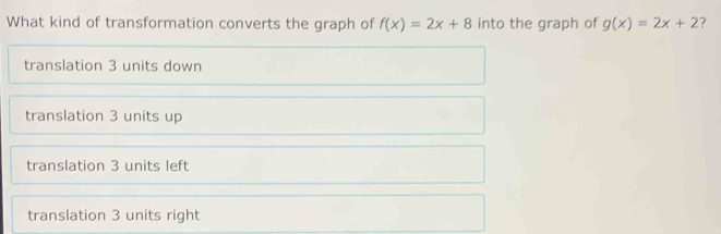 What kind of transformation converts the graph of f(x)=2x+8 into the graph of g(x)=2x+2 ?
translation 3 units down
translation 3 units up
translation 3 units left
translation 3 units right