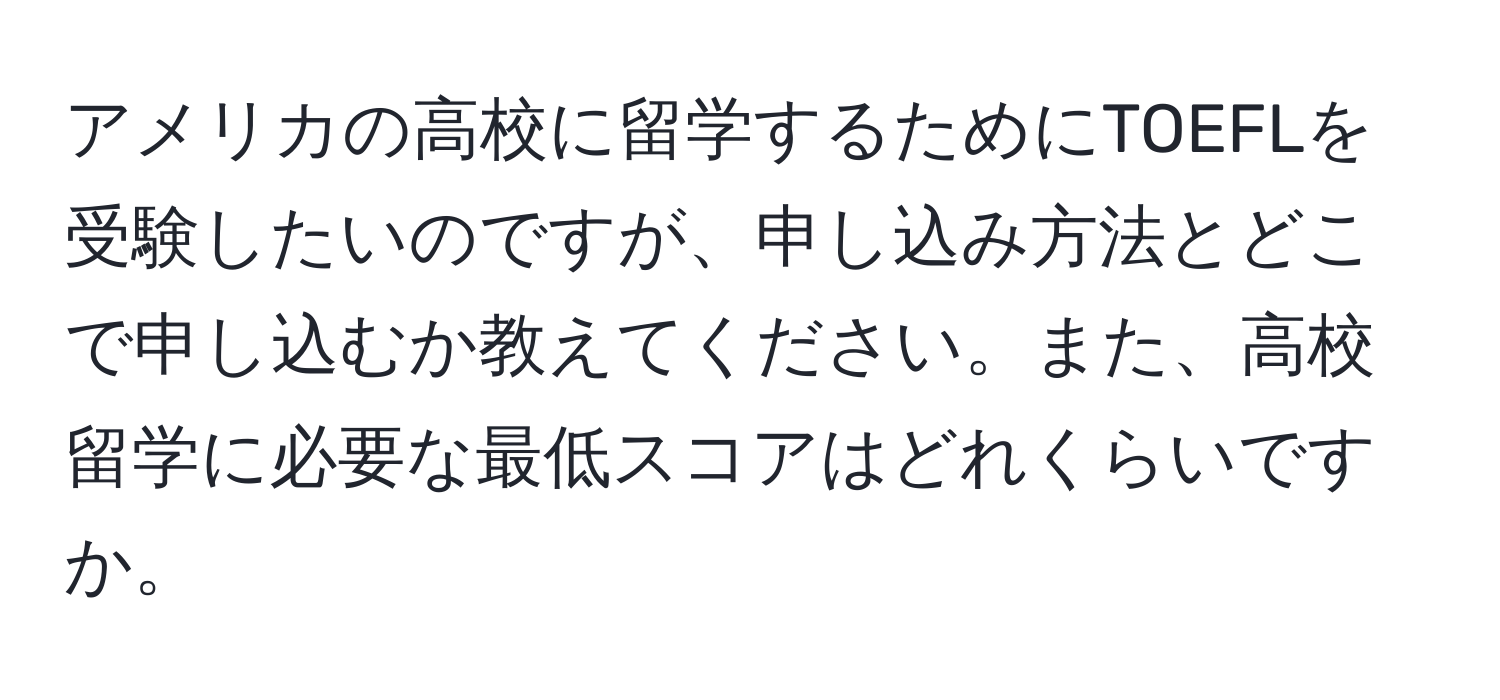 アメリカの高校に留学するためにTOEFLを受験したいのですが、申し込み方法とどこで申し込むか教えてください。また、高校留学に必要な最低スコアはどれくらいですか。