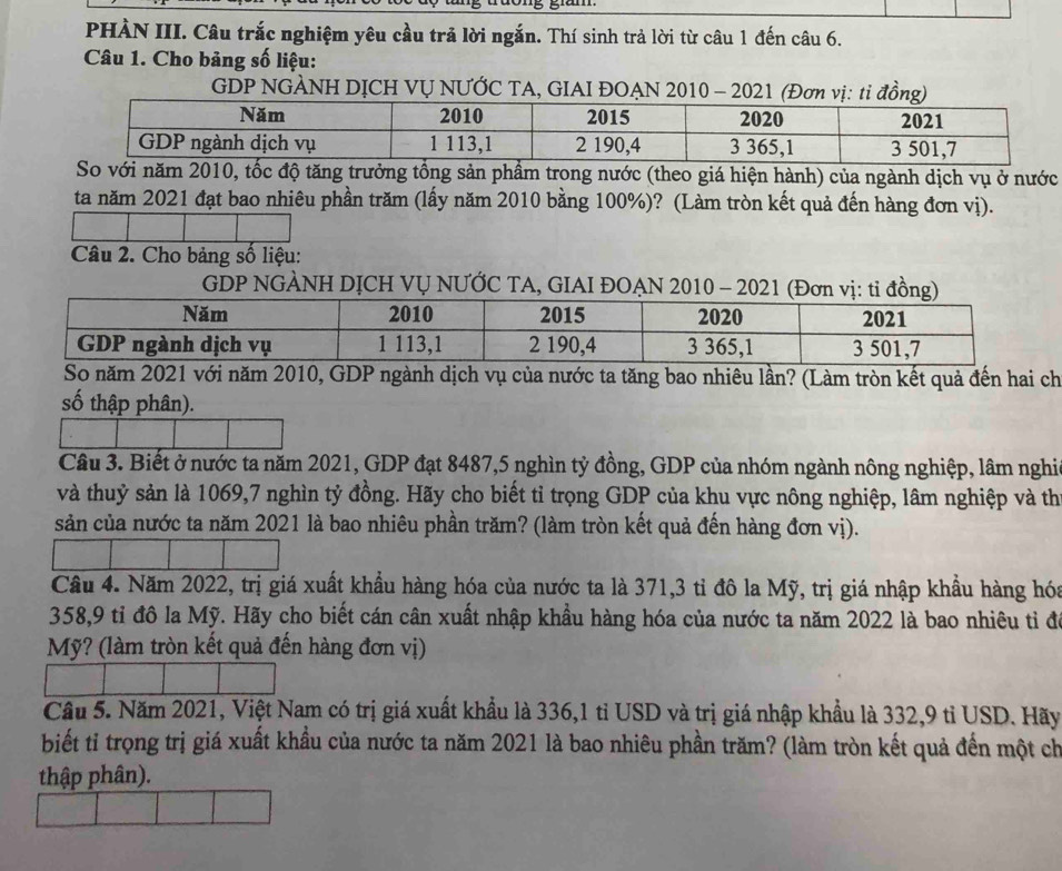 PHÀN III. Câu trắc nghiệm yêu cầu trả lời ngắn. Thí sinh trả lời từ câu 1 đến câu 6.
Câu 1. Cho bảng số liệu:
GDP NGÀNH DỊCH VỤ NƯỚC TA, GIAI ĐOẠN 2010 - 2021 (Đơn vị: ti đồng)
So với năm 2010, tốc độ tăng trưởng tổng sản phẩm trong nước (theo giá hiện hành) của ngành dịch vụ ở nước
ta năm 2021 đạt bao nhiêu phần trăm (lấy năm 2010 bằng 100%)? (Làm tròn kết quả đến hàng đơn vị).
Câu 2. Cho bảng số liệu:
GDP NGÀNH DỊCH VỤ NƯỚC TA, GIAI ĐOẠN 
So năm 2021 với năm 2010, GDP ngành dịch vụ của nước ta tăng bao nhiêu lần? (Làm tròn kết quả đến hai ch
số thập phân).
Cầu 3. Biết ở nước ta năm 2021, GDP đạt 8487,5 nghìn tỷ đồng, GDP của nhóm ngành nông nghiệp, lâm nghi
và thuỷ sản là 1069,7 nghìn tỷ đồng. Hãy cho biết tỉ trọng GDP của khu vực nông nghiệp, lâm nghiệp và th
sản của nước ta năm 2021 là bao nhiêu phần trăm? (làm tròn kết quả đến hàng đơn vị).
Cầu 4. Năm 2022, trị giá xuất khẩu hàng hóa của nước ta là 371,3 tỉ đô la Mỹ, trị giá nhập khẩu hàng hóa
358,9 tỉ đô la Mỹ. Hãy cho biết cán cân xuất nhập khẩu hàng hóa của nước ta năm 2022 là bao nhiêu tỉ đó
Mỹ? (làm tròn kết quả đến hàng đơn vị)
Cầu 5. Năm 2021, Việt Nam có trị giá xuất khẩu là 336,1 tỉ USD và trị giá nhập khẩu là 332,9 tỉ USD. Hãy
biết tỉ trọng trị giá xuất khẩu của nước ta năm 2021 là bao nhiêu phần trăm? (làm tròn kết quả đến một ch
thập phân).