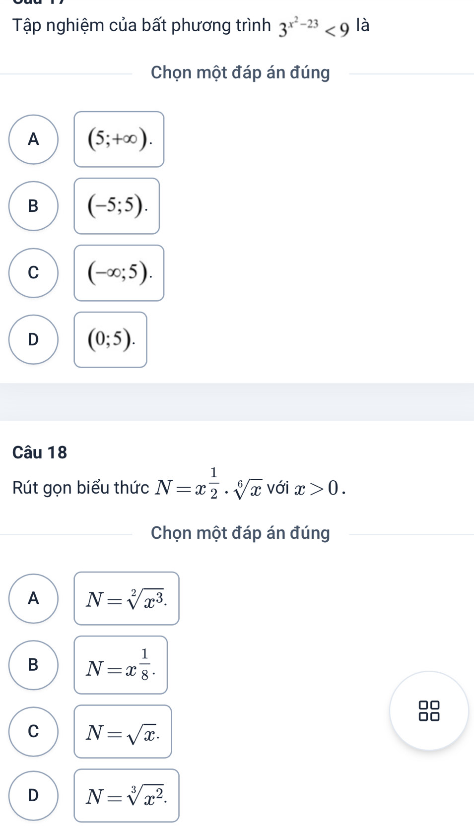 Tập nghiệm của bất phương trình 3^(x^2)-23<9</tex> là
Chọn một đáp án đúng
A (5;+∈fty ).
B (-5;5).
C (-∈fty ;5).
D (0;5). 
Câu 18
Rút gọn biểu thức N=x^(frac 1)2· sqrt[6](x) với x>0. 
Chọn một đáp án đúng
A N=sqrt[2](x^3).
B N=x^(frac 1)8. 
□□
□□
C N=sqrt(x).
D N=sqrt[3](x^2).