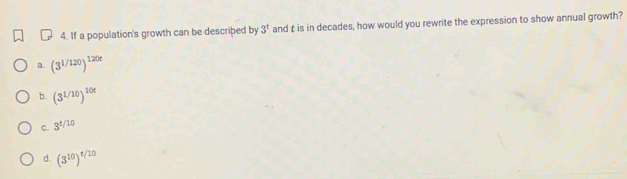 If a population's growth can be described by 3^t and t is in decades, how would you rewrite the expression to show annual growth?
a. (3^(1/120))^120t
b. (3^(1/10))^10t
C. 3^(t/10)
d. (3^(10))^t/10