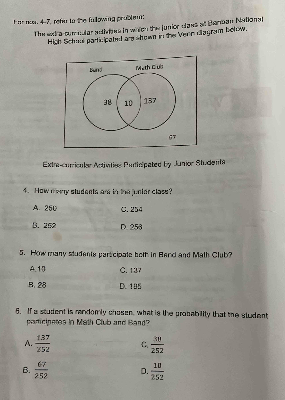 For nos. 4-7, refer to the following problem:
The extra-curricular activities in which the junior class at Banban National
High School participated are shown in the Venn diagram below.
Band Math Club
38 10 137
67
Extra-curricular Activities Participated by Junior Students
4. How many students are in the junior class?
A. 250 C. 254
B. 252 D. 256
5. How many students participate both in Band and Math Club?
A. 10 C. 137
B. 28 D. 185
6. If a student is randomly chosen, what is the probability that the student
participates in Math Club and Band?
A.  137/252  C.  38/252 
B.  67/252   10/252 
D.