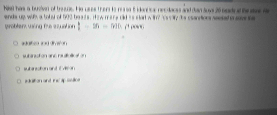 Niel has a bucket of beads. He uses them to make 8 identical necklaces and then buys 25 beads at the stors. He
ends up with a total of 500 beads. How many did he start with? Identify the operations needed to sowe the
problem using the equation  h/a +25=500. (1 point)
addition and division
subtraction and multiplication
subtraction and division
addition and multiplication