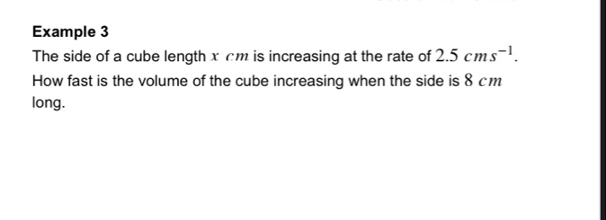 Example 3 
The side of a cube length x cm is increasing at the rate of 2.5cms^(-1). 
How fast is the volume of the cube increasing when the side is 8 cm
long.