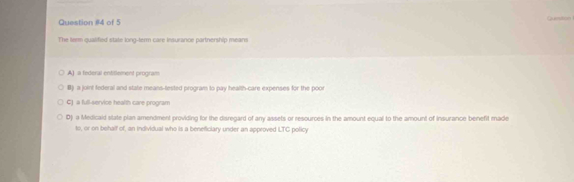 of 5 Querstion
The term qualified state long-term care insurance partnership means
A) a federal entillement program
B) a joint federal and state means-tested program to pay health-care expenses for the poor
C) a full-service health care program
D) a Medicaid state plan amendment providing for the disregard of any assets or resources in the amount equal to the amount of insurance benefit made
to, or on behalf of, an individual who is a beneficiary under an approved LTC policy