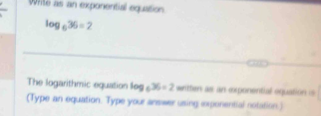 Write as an exponential equation
log _636=2
The logarithmic equation log _636=2 written as an exponential equation is 
(Type an equation. Type your answer using exponential notation.)