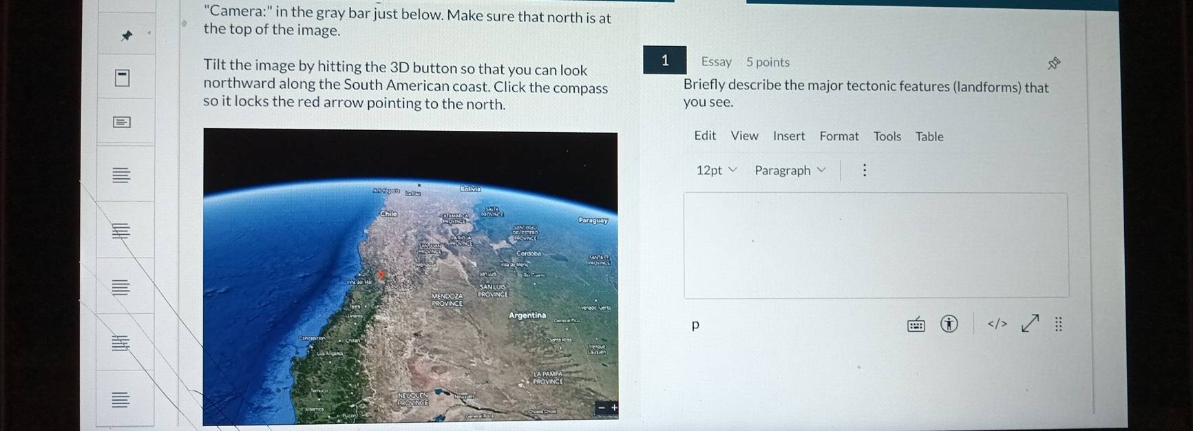 "Camera:" in the gray bar just below. Make sure that north is at 
the top of the image. 
1 
Tilt the image by hitting the 3D button so that you can look Essay 5 points 
northward along the South American coast. Click the compass Briefly describe the major tectonic features (landforms) that 
so it locks the red arrow pointing to the north. you see. 
Edit View Insert Format Tools Table 
12pt Paragraph 
= 
p