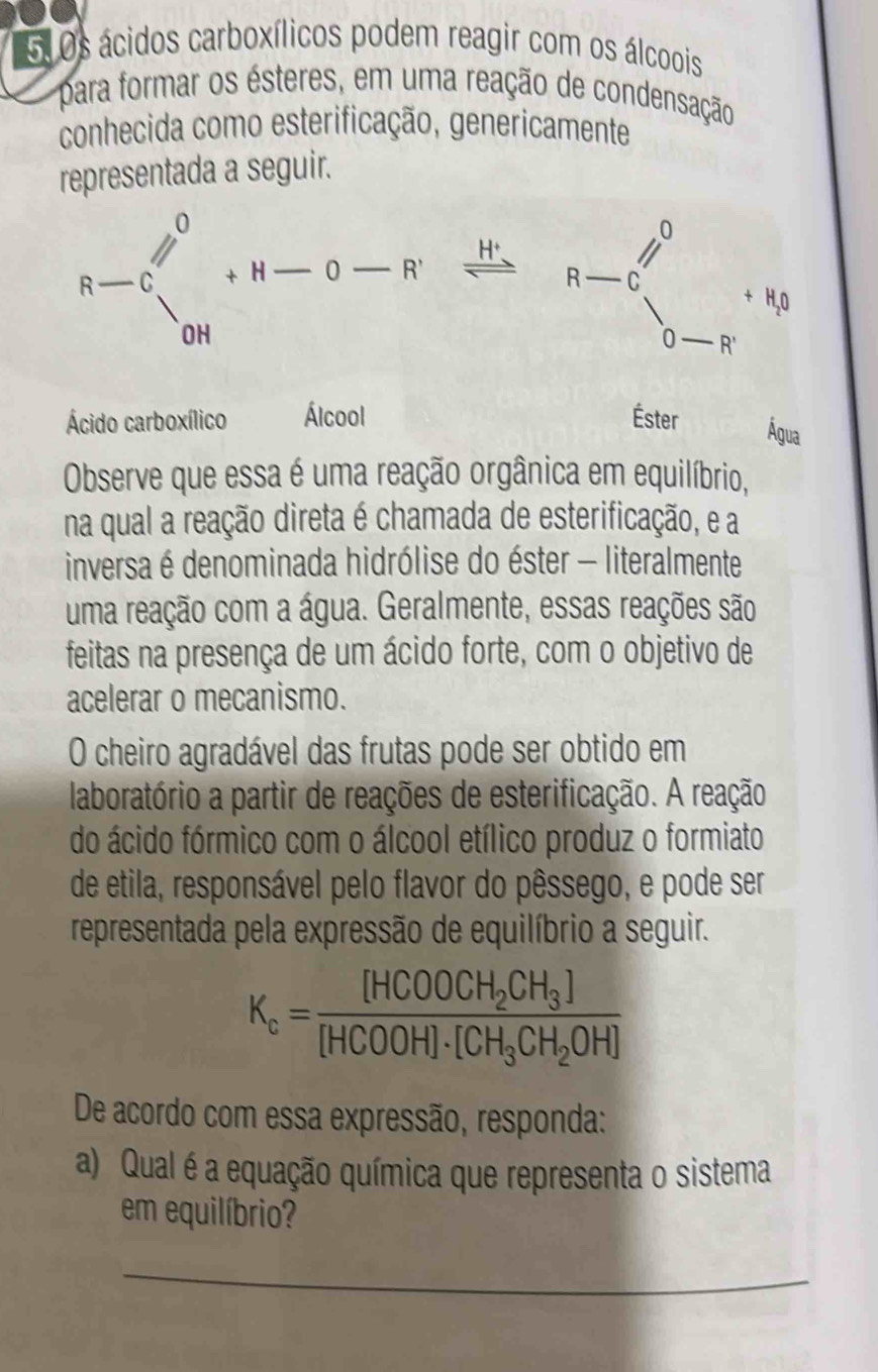 Os ácidos carboxílicos podem reagir com os álcoois 
para formar os ésteres, em uma reação de condensação 
conhecida como esterificação, genericamente 
representada a seguir.
R-C_(c+)^0+H-o-R^. H 、
R-C_(0-R)^0+R_0
Ácido carboxílico Álcool Éster 
Água 
Observe que essa é uma reação orgânica em equilíbrio, 
na qual a reação direta é chamada de esterificação, e a 
inversa é denominada hidrólise do éster - literalmente 
uma reação com a água. Geralmente, essas reações são 
feitas na presença de um ácido forte, com o objetivo de 
acelerar o mecanismo. 
O cheiro agradável das frutas pode ser obtido em 
laboratório a partir de reações de esterificação. A reação 
do ácido fórmico com o álcool etílico produz o formiato 
de etila, responsável pelo flavor do pêssego, e pode ser 
representada pela expressão de equilíbrio a seguir.
K_c=frac [HCOOCH_2CH_3][HCOOH]· [CH_3CH_2OH]
De acordo com essa expressão, responda: 
a) Qual é a equação química que representa o sistema 
em equilíbrio? 
_