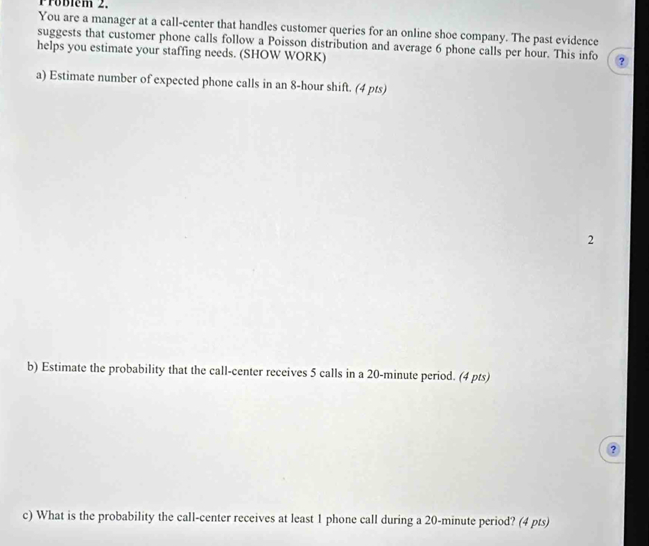 Froblém 2. 
You are a manager at a call-center that handles customer queries for an online shoe company. The past evidence 
suggests that customer phone calls follow a Poisson distribution and average 6 phone calls per hour. This info ? 
helps you estimate your staffing needs. (SHOW WORK) 
a) Estimate number of expected phone calls in an 8-hour shift. (4 pts) 
2 
b) Estimate the probability that the call-center receives 5 calls in a 20-minute period. (4 pts) 
? 
c) What is the probability the call-center receives at least 1 phone call during a 20-minute period? (4 pts)