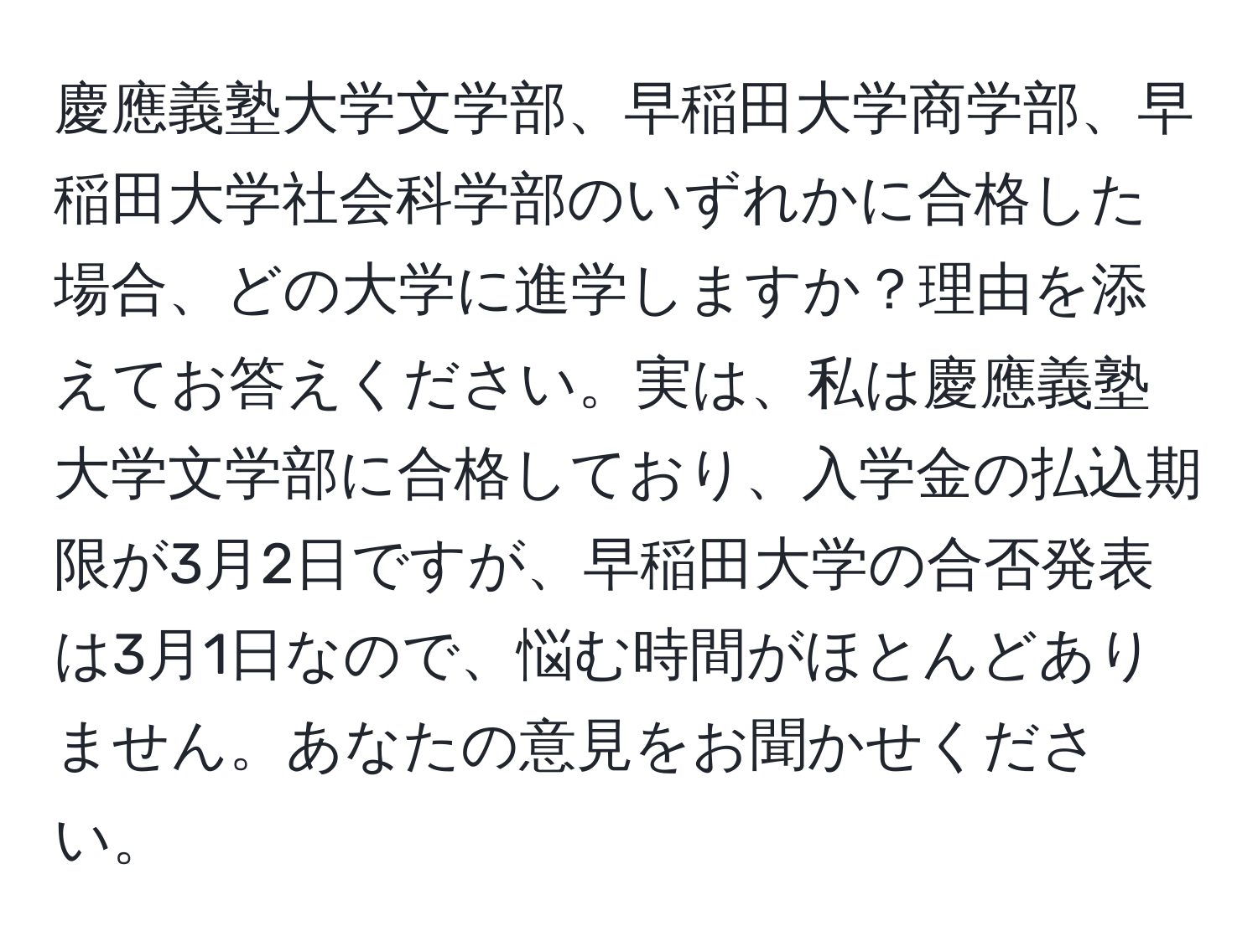 慶應義塾大学文学部、早稲田大学商学部、早稲田大学社会科学部のいずれかに合格した場合、どの大学に進学しますか？理由を添えてお答えください。実は、私は慶應義塾大学文学部に合格しており、入学金の払込期限が3月2日ですが、早稲田大学の合否発表は3月1日なので、悩む時間がほとんどありません。あなたの意見をお聞かせください。