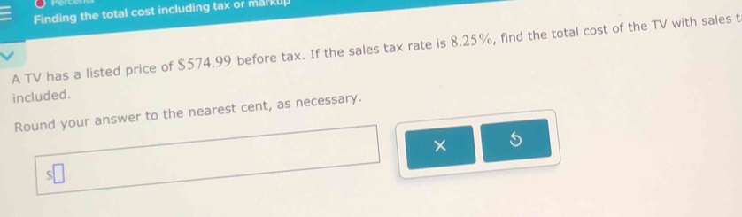 Finding the total cost including tax or markup 
A TV has a listed price of $574.99 before tax. If the sales tax rate is 8.25%, find the total cost of the TV with sales t 
included. 
Round your answer to the nearest cent, as necessary. 
× 
|