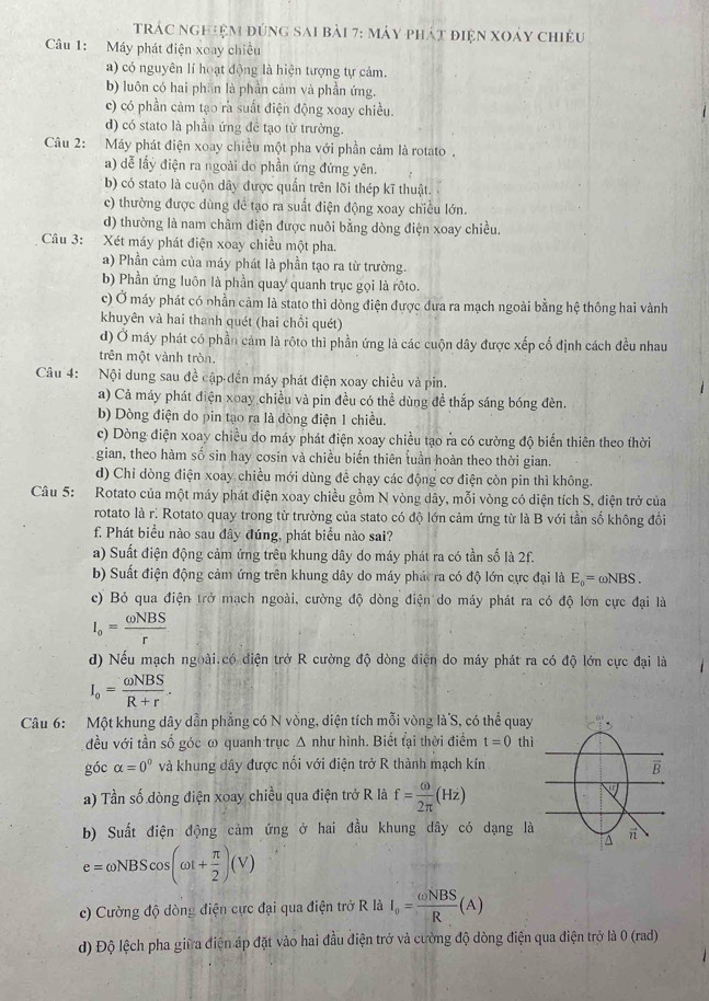 trác nghiệm đúng sai bài 7: máy phát điện xoảy chiêu
Câu 1: Máy phát điện xoay chiều
a) có nguyên lí hoạt động là hiện tượng tự cảm.
b) luôn có hai phần là phần cảm và phần ứng.
c) có phần cảm tạo rà suất điện động xoay chiều.
d) có stato là phần ứng để tạo từ trường.
Câu 2: Máy phát điện xoay chiều một pha với phần cảm là rotato .
a) dễ lấy điện ra ngoài do phần ứng đứng yên.
b) có stato là cuộn dây được quấn trên lõi thép kĩ thuật.
c) thường được dùng để tạo ra suất điện động xoay chiều lớn.
d) thường là nam châm điện được nuôi bằng dòng điện xoay chiều.
Câu 3: Xét máy phát điện xoay chiều một pha.
a) Phần cảm của máy phát là phần tạo ra từ trường.
b) Phần ứng luôn là phần quay quanh trục gọi là rôto.
c) Ở máy phát có nhần cảm là stato thì dòng điện được dưa ra mạch ngoài bằng hệ thông hai vành
khuyên và hai thanh quét (hai chồi quét)
d) Ở máy phát có phần cảm là rôto thì phần ứng là các cuộn dây được xếp cố định cách đều nhau
trên một vành tròn.
Câu 4: Nội dung sau đề cập dến máy phát điện xoay chiều và pin.
a) Cả máy phát điện xoay chiều và pin đều có thể dùng đề thắp sáng bóng đèn.
b) Dòng điện do pin tạo ra là dòng điện 1 chiều.
c) Dòng điện xoay chiều do máy phát điện xoay chiều tạo ra có cường độ biến thiên theo thời
gian, theo hàm số sin hay cơsin và chiều biến thiên tuần hoàn theo thời gian.
d) Chỉ dòng điện xoay chiều mới dùng để chạy các động cơ điện còn pin thì không.
Câu 5: Rotato của một máy phát điện xoay chiều gồm N vòng dây, mỗi vòng có diện tích S, điện trở của
rotato là r: Rotato quay trong từ trường của stato có độ lớn cảm ứng từ là B với tần số không đổi
f. Phát biểu nào sau đây đúng, phát biểu nào sai?
a) Suất điện động cảm ứng trên khung dây do máy phát ra có tần số là 2f.
b) Suất điện động cảm ứng trên khung dây do máy phát ra có độ lớn cực đại là E_o=omega NBS.
c) Bỏ qua điện trở mạch ngoài, cường độ dòng điện do máy phát ra có độ lớn cực đại là
I_o= omega NBS/r 
d) Nếu mạch ngoài.có điện trở R cường độ dòng điện do máy phát ra có độ lớn cực đại là
I_o= omega NBS/R+r .
Câu 6: Một khung dây dẫn phẳng có N vòng, diện tích mỗi vòng là S, có thể quay
đều với tần số góc ω quanh trục Δ như hình. Biết tại thời điểm t=0 thì
góc alpha =0° và khung dây được nối với điện trở R thành mạch kín
a) Tần số dòng điện xoay chiều qua điện trở R là f= omega /2π  (Hz)
b) Suất điện động cảm ứng ở hai đầu khung dây có dạng là
e=omega NBScos (omega t+ π /2 )(V)
c) Cường độ dòng điện cực đại qua điện trở R là I_0= omega NBS/R (A)
d) Độ lệch pha giữa điện áp đặt vào hai đầu điện trở và cường độ dòng điện qua điện trở là 0 (rad)