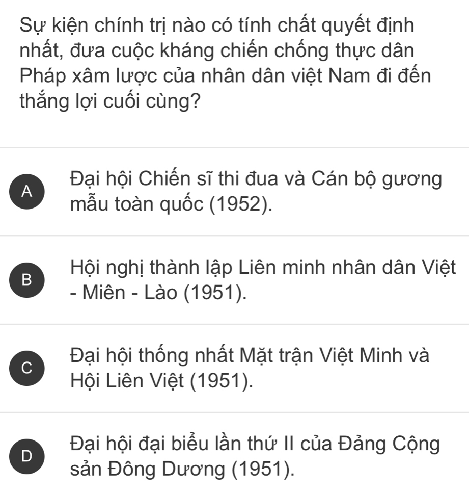 Sự kiện chính trị nào có tính chất quyết định
nhất, đưa cuộc kháng chiến chống thực dân
Pháp xâm lược của nhân dân việt Nam đi đến
thắng lợi cuối cùng?
A
Đại hội Chiến sĩ thi đua và Cán bộ gương
mẫu toàn quốc (1952).
B
Hội nghị thành lập Liên minh nhân dân Việt
- Miên - Lào (1951).
C
Đại hội thống nhất Mặt trận Việt Minh và
Hội Liên Việt (1951).
D
Đại hội đại biểu lần thứ II của Đảng Cộng
sản Đông Dương (1951).