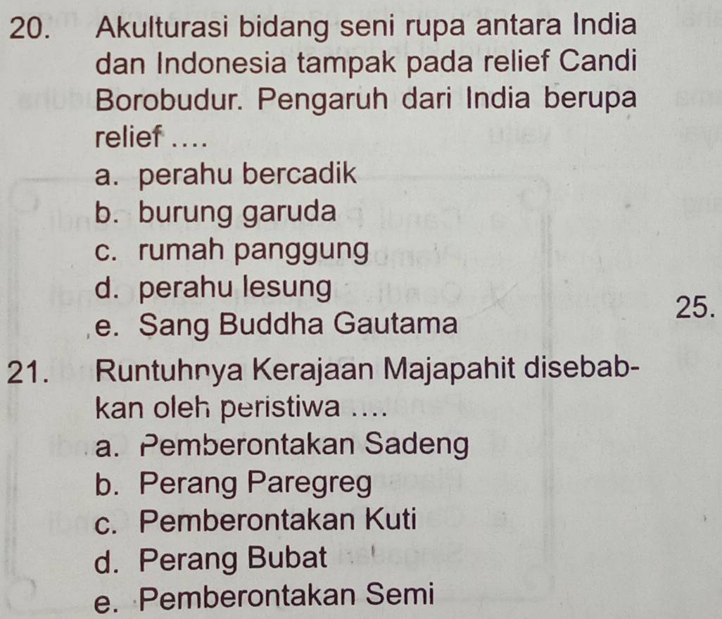 Akulturasi bidang seni rupa antara India
dan Indonesia tampak pada relief Candi
Borobudur. Pengaruh dari India berupa
relief ....
a. perahu bercadik
b. burung garuda
c. rumah panggung
d. perahu lesung
25.
e. Sang Buddha Gautama
21. Runtuhnya Kerajaan Majapahit disebab-
kan oleh peristiwa ....
a. Pemberontakan Sadeng
b. Perang Paregreg
c. Pemberontakan Kuti
d. Perang Bubat
e. Pemberontakan Semi