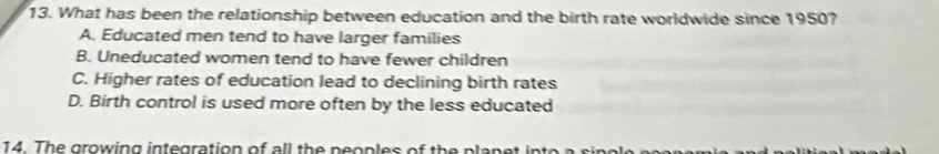 What has been the relationship between education and the birth rate worldwide since 1950?
A. Educated men tend to have larger families
B. Uneducated women tend to have fewer children
C. Higher rates of education lead to declining birth rates
D. Birth control is used more often by the less educated
14. The growing integration of all the neoples of the plane t int