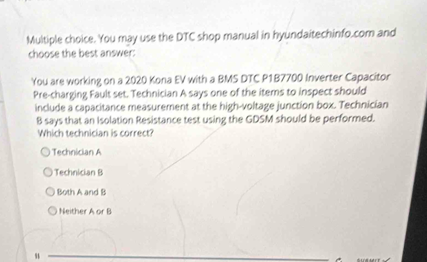 You may use the DTC shop manual in hyundaitechinfo.com and
choose the best answer:
You are working on a 2020 Kona EV with a BMS DTC P1B7700 Inverter Capacitor
Pre-charging Fault set. Technician A says one of the items to inspect should
include a capacitance measurement at the high-voltage junction box. Technicían
B says that an Isolation Resistance test using the GDSM should be performed.
Which technician is correct?
Technician A
Technician B
Both A and B
Neither A or B