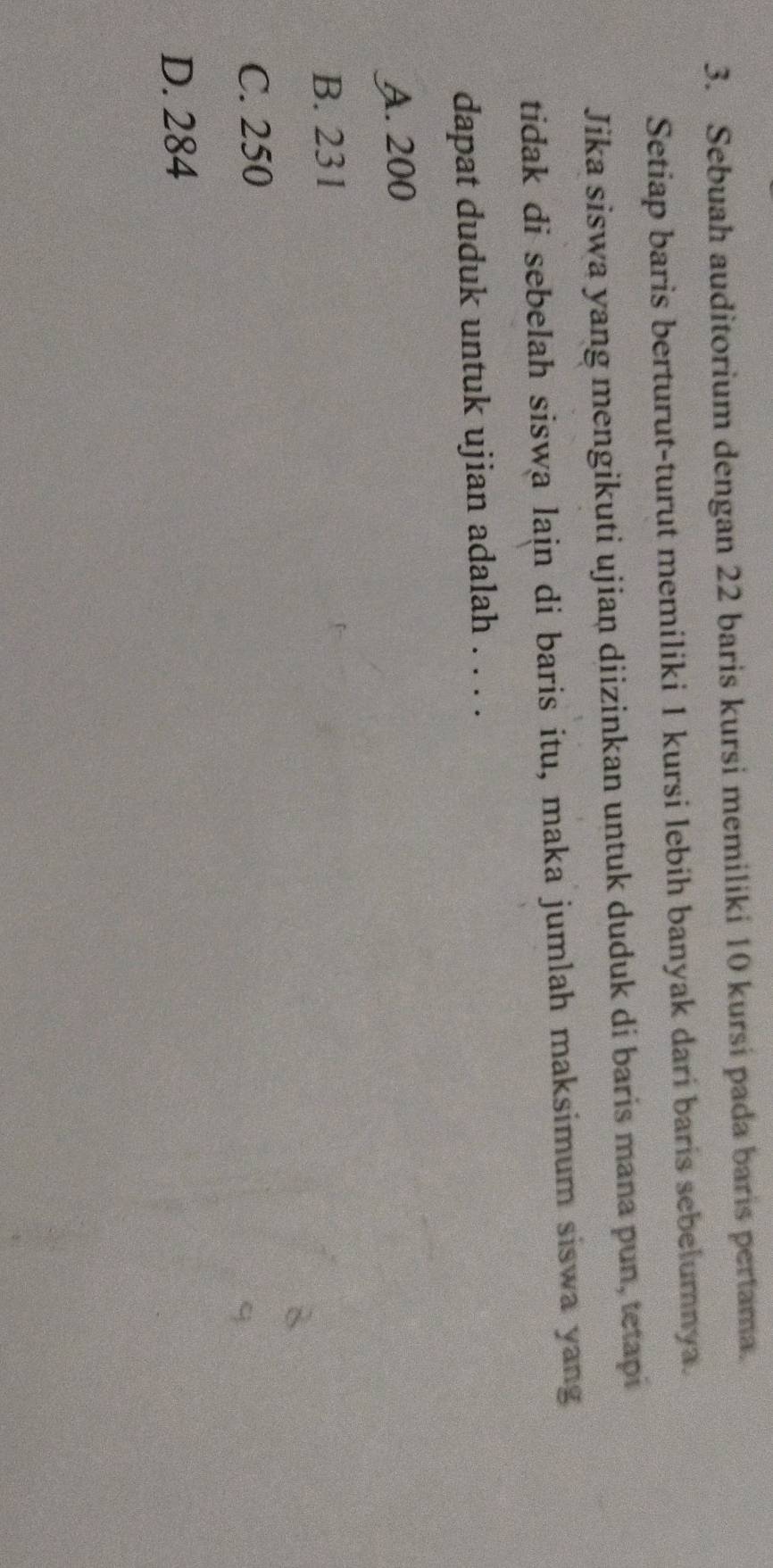 Sebuah auditorium dengan 22 baris kursi memiliki 10 kursi pada baris pertama.
Setiap baris berturut-turut memiliki 1 kursi lebih banyak dari baris sebelumnya.
Jika siswa yang mengikuti ujiaṇ diizinkan untuk duduk di baris mana pun, tetapi
tidak di sebelah siswa lain di baris itu, maka jumlah maksimum siswa yang
dapat duduk untuk ujian adalah . . . .
A. 200
B. 231
C. 250
D. 284
