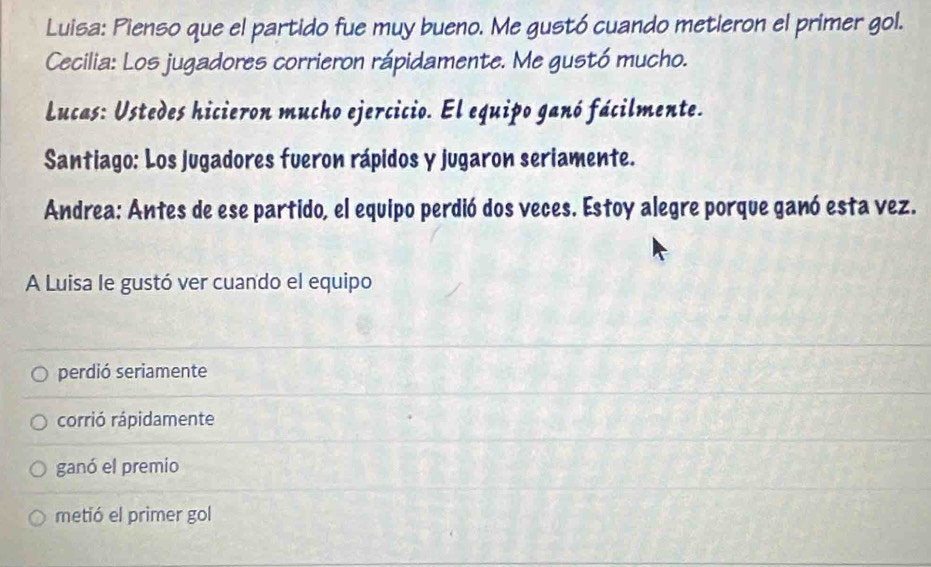 Luisa: Pienso que el partido fue muy bueno. Me gustó cuando metieron el primer gol.
Cecilia: Los jugadores corrieron rápidamente. Me gustó mucho.
Lucas: Ustedes hicieron mucho ejercicio. El equipo ganó fácilmente.
Santiago: Los jugadores fueron rápidos y jugaron seriamente.
Andrea: Antes de ese partido, el equipo perdió dos veces. Estoy alegre porque ganó esta vez.
A Luisa le gustó ver cuando el equipo
perdió seriamente
corrió rápidamente
ganó el premio
metió el primer gol