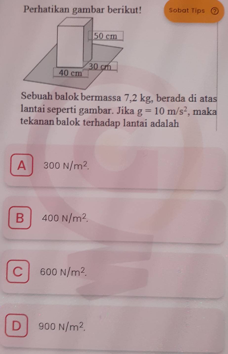 Perhatikan gambar berikut! Sobat Tips
Sebuah balok bermassa 7,2 kg, berada di atas
lantai seperti gambar. Jika g=10m/s^2 , maka
tekanan balok terhadap lantai adalah
A 300N/m^2.
B 400N/m^2.
C 600N/m^2.
D 900N/m^2.