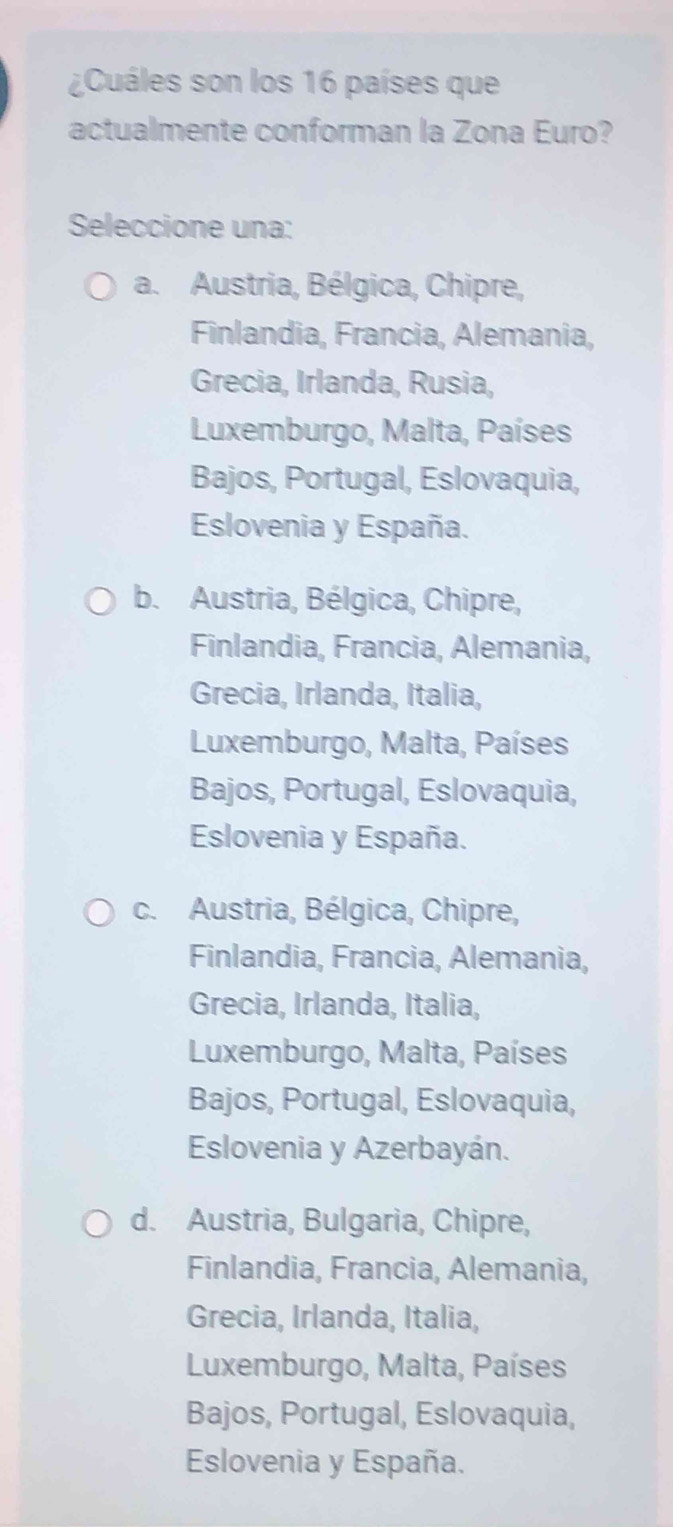 ¿Cuáles son los 16 países que
actualmente conforman la Zona Euro?
Seleccione una:
a. Austria, Bélgica, Chipre,
Finlandia, Francia, Alemania,
Grecia, Irlanda, Rusia,
Luxemburgo, Malta, Países
Bajos, Portugal, Eslovaquia,
Eslovenia y España.
b. Austria, Bélgica, Chipre,
Finlandia, Francia, Alemania,
Grecia, Irlanda, Italia,
Luxemburgo, Malta, Países
Bajos, Portugal, Eslovaquia,
Eslovenia y España.
c. Austria, Bélgica, Chipre,
Finlandia, Francia, Alemania,
Grecia, Irlanda, Italia,
Luxemburgo, Malta, Países
Bajos, Portugal, Eslovaquia,
Eslovenia y Azerbayán.
d. Austria, Bulgaria, Chipre,
Finlandia, Francia, Alemania,
Grecia, Irlanda, Italia,
Luxemburgo, Malta, Países
Bajos, Portugal, Eslovaquia,
Eslovenia y España.