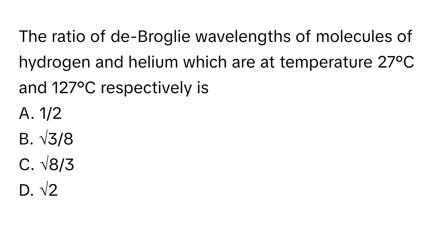 The ratio of de-Broglie wavelengths of molecules of hydrogen and helium which are at temperature 27°C and 127°C respectively is
A. 1/2
B. √3/8
C. √8/3
D. √2