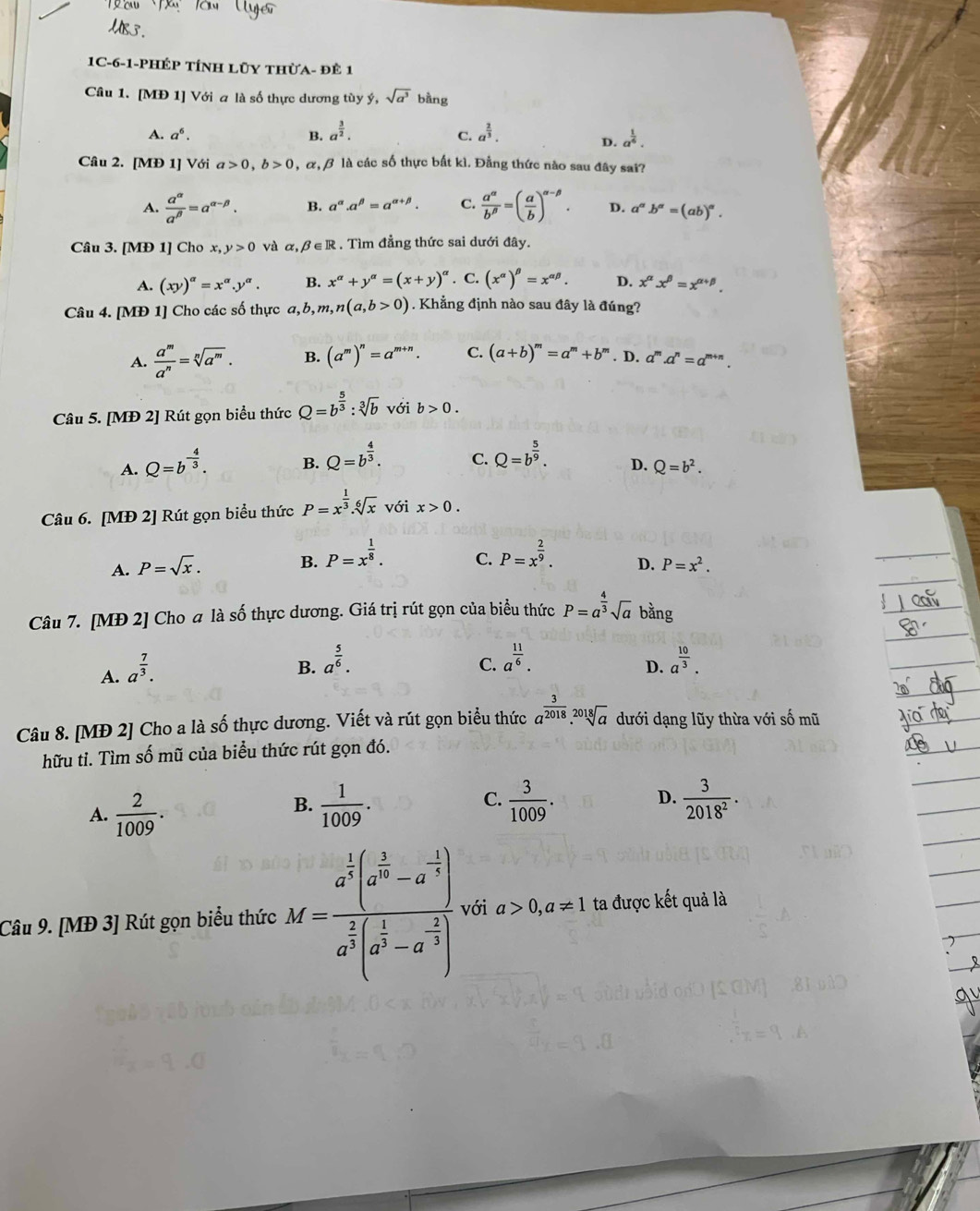 1C-6-1-phÉP tÍnh Lũy thừa- đÊ 1
Câu 1. [MĐ 1] Với a là số thực dương tùy ý, sqrt(a^3) bằng
A. a^6. B. a^(frac 3)2. a^(frac 2)3.
C.
D. a^(frac 1)6.
Câu 2. [MĐ 1] Với a>0,b>0 , α, β là các số thực bất kì. Đẳng thức nào sau đây sai?
A.  a^(alpha)/a^(beta) =a^(alpha -beta). B. a^(alpha).a^(beta)=a^(alpha +beta). C.  a^(alpha)/b^(beta) =( a/b )^alpha -beta . D. a^(alpha)b^a=(ab)^a.
Câu 3. [MĐ 1] Cho x,y>0 và α, beta ∈ R Tìm đẳng thức sai dưới đây.
A. (xy)^alpha =x^(alpha).y^(alpha). B. x^(alpha)+y^(alpha)=(x+y)^alpha . C. (x^(alpha))^beta =x^(alpha beta). D. x^(alpha)x^(beta)=x^(alpha +beta).
Câu 4. [MĐ 1] Cho các số thực a,b,m,n(a,b>0) Khẳng định nào sau đây là đúng?
A.  a^m/a^n =sqrt[n](a^m). B. (a^m)^n=a^(m+n). C. (a+b)^m=a^m+b^m. D. a^m.a^n=a^(m+n).
Câu 5. [MĐ 2] Rút gọn biểu thức Q=b^(frac 5)3:sqrt[3](b) với b>0.
A. Q=b^(-frac 4)3. B. Q=b^(frac 4)3. C. Q=b^(frac 5)9. D. Q=b^2.
Câu 6. [MĐ 2] Rút gọn biểu thức P=x^(frac 1)3.sqrt[6](x) với x>0.
C.
B. P=x^(frac 1)8. P=x^(frac 2)9. D.
A. P=sqrt(x). P=x^2.
Câu 7. [MĐ 2] Cho a là số thực dương. Giá trị rút gọn của biểu thức P=a^(frac 4)3sqrt(a) bằng
A. a^(frac 7)3.
B. a^(frac 5)6. a^(frac 11)6. a^(frac 10)3.
C.
D.
Câu 8. [MĐ 2] Cho a là số thực dương. Viết và rút gọn biểu thức a^(frac 3)2018.sqrt[2018](a) dưới dạng lũy thừa với số mũ
hữu tỉ. Tìm số mũ của biểu thức rút gọn đó.
B.
A.  2/1009 .  1/1009 .
C.  3/1009 .  3/2018^2 .
D.
Câu 9. [MĐ 3] Rút gọn biểu thức M=frac a^(frac 1)2(a^(frac 2)3-a^(-frac 1)4)a^(frac 2)3(a^(frac 1)3-a^(-frac 2)3) với a>0,a!= 1 ta được kết quả là