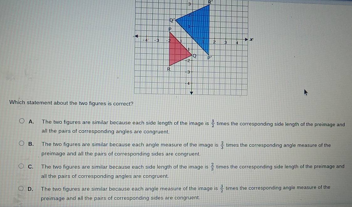 R'
Which statement about the two figures is correct?
A. The two figures are similar because each side length of the image is  3/2  times the corresponding side length of the preimage and
all the pairs of corresponding angles are congruent.
B. The two figures are similar because each angle measure of the image is  2/3  times the corresponding angle measure of the
preimage and all the pairs of corresponding sides are congruent.
C. The two figures are similar because each side length of the image is  2/3  times the corresponding side length of the preimage and
all the pairs of corresponding angles are congruent.
D. The two figures are similar because each angle measure of the image is  3/2  times the corresponding angle measure of the
preimage and all the pairs of corresponding sides are congruent.