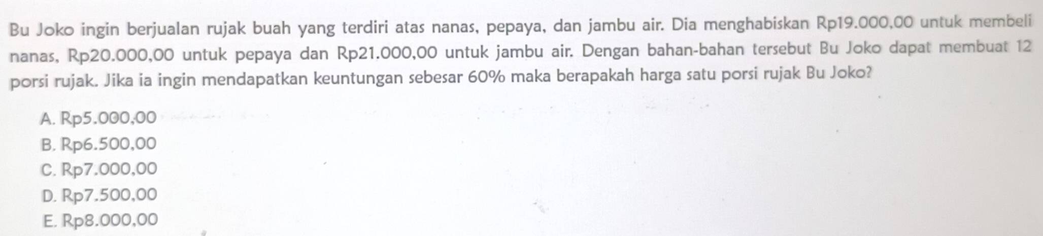 Bu Joko ingin berjualan rujak buah yang terdiri atas nanas, pepaya, dan jambu air. Dia menghabiskan Rp19.000,00 untuk membeli
nanas, Rp20.000,00 untuk pepaya dan Rp21.000,00 untuk jambu air. Dengan bahan-bahan tersebut Bu Joko dapat membuat 12
porsi rujak. Jika ia ingin mendapatkan keuntungan sebesar 60% maka berapakah harga satu porsi rujak Bu Joko?
A. Rp5.000,00
B. Rp6.500,00
C. Rp7.000,00
D. Rp7.500,00
E. Rp8.000,00