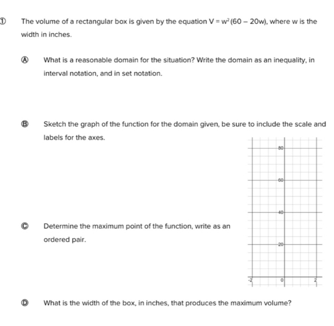 ① The volume of a rectangular box is given by the equation V=w^2(60-20w) , where w is the
width in inches.
A What is a reasonable domain for the situation? Write the domain as an inequality, in
interval notation, and in set notation.
B Sketch the graph of the function for the domain given, be sure to include the scale and
labels for the axes.
C Determine the maximum point of the function, write as an
ordered pair. 
D What is the width of the box, in inches, that produces the maximum volume?