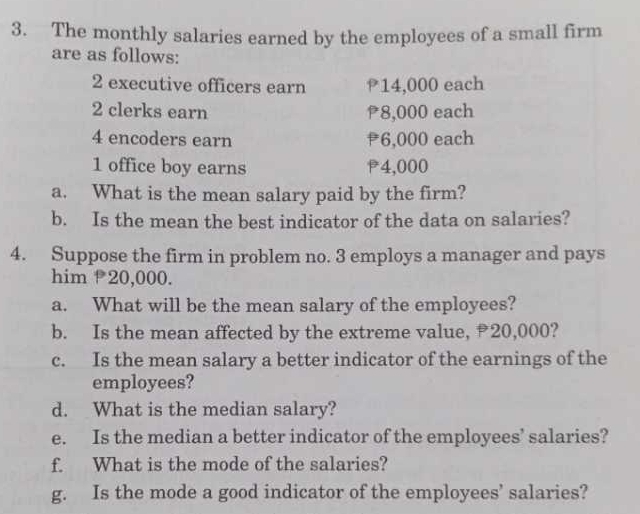 The monthly salaries earned by the employees of a small firm 
are as follows: 
2 executive officers earn 14,000 each
2 clerks earn 8,000 each 
4 encoders earn ₹6,000 each 
1 office boy earns P4,000
a. What is the mean salary paid by the firm? 
b. Is the mean the best indicator of the data on salaries? 
4. Suppose the firm in problem no. 3 employs a manager and pays 
him 20,000. 
a. What will be the mean salary of the employees? 
b. Is the mean affected by the extreme value, 20,000? 
c. Is the mean salary a better indicator of the earnings of the 
employees? 
d. What is the median salary? 
e. Is the median a better indicator of the employees’ salaries? 
f. What is the mode of the salaries? 
g. Is the mode a good indicator of the employees’ salaries?