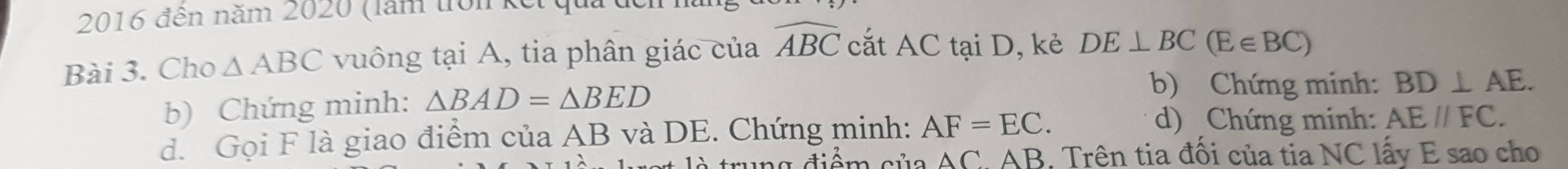 2016 đến năm 2020 (lăm trồnkế 
Bài 3. Cho △ ABC vuông tại A, tia phân giác của widehat ABC cắt AC tại D, kẻ DE⊥ BC(E∈ BC)
b) Chứng minh: △ BAD=△ BED
b) Chứng minh: BD⊥ AE. 
d. Gọi F là giao điểm của AB và DE. Chứng minh: AF=EC. 
d) Chứng minh: AEparallel FC. 
ng điểm của AC. AB. Trên tia đối của tia NC lấy E sao cho