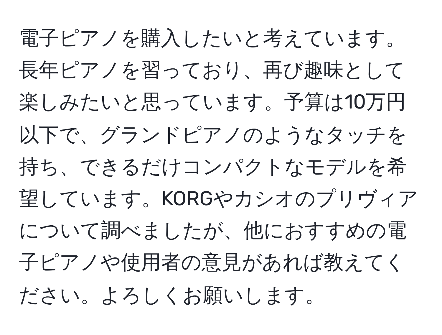 電子ピアノを購入したいと考えています。長年ピアノを習っており、再び趣味として楽しみたいと思っています。予算は10万円以下で、グランドピアノのようなタッチを持ち、できるだけコンパクトなモデルを希望しています。KORGやカシオのプリヴィアについて調べましたが、他におすすめの電子ピアノや使用者の意見があれば教えてください。よろしくお願いします。