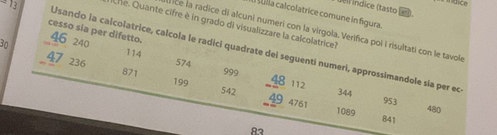 ndice 
dell índice (tasto ). 
al sulla calcolatrice comune in fígura. 
Che. Quante cifre è in grado di visualizzare la calcolatrice? 
cesso sia per difetto. 
nce la radice di alcuni numeri con la virgola. Verifica poi i risultati con le tavole
30
46 240
=13 Usando la calcolatrice, calcola le radici quadrate dei seguenti numerí, approssimandole sía per ec
114
574 999 48 112
47 236 49
871 199
344 953
542 4761 1089
480
841
83