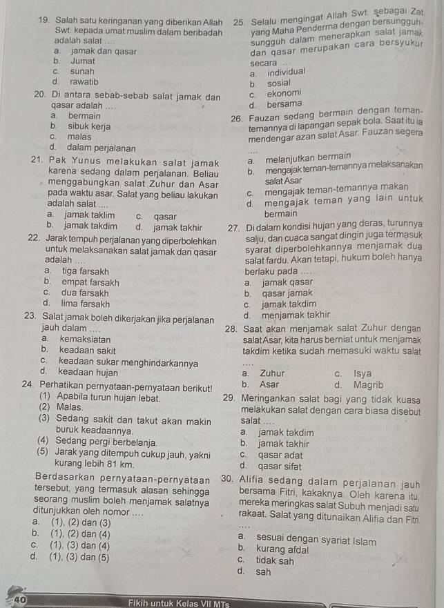 Salah satu keringanan yang diberikan Allah 25. Selalu mengingat Allah Swt. sebagai Zat
Swt. kepada umat muslim dalam beribadah yang Maha Penderma dengan bersungguh.
adalah salat
sungguh dalam menerapkan salat jamak
a jamak dan qasar
dan qasar merupakan cara bersyukur
b Jumat
secara
c. sunah
a. individual
d rawatib
b. sosial
20. Di antara sebab-sebab salat jamak dan
qasar adalah .... d. bersama c ekonomi
a. bermain
26. Fauzan sedang bermain dengan teman.
b sibuk kerja
temannya di lapangan sepak bola. Saat itu ia
c. malas
mendengar azan salat Asar. Fauzan segera
d. dalam perjalanan
21. Pak Yunus melakukan salat jamak a. melanjutkan bermain
karena sedang dalam perjalanan. Beliau b. mengajak teman-temannya melaksanakan
menggabungkan salat Zuhur dan Asar salat Asar
pada waktu asar. Salat yang beliau lakukan c. mengajak teman-temannya makan
adalah salat ....
d. mengajak teman yang lain untuk
a. jamak taklim c. qasar
bermain
b. jamak takdim d. jamak takhir 27. Di dalam kondisi hujan yang deras, turunnya
22. Jarak tempuh perjalanan yang diperbolehkan salju, dan cuaca sangat dingin juga termasuk
untuk melaksanakan salat jamak dan qasar syarat diperbolehkannya menjamak dua
adalah . salat fardu. Akan tetapi, hukum boleh hanya
a. tiga farsakh berlaku pada .
b. empat farsakh a. jamak qasar
c. dua farsakh b. qasar jamak
d. lima farsakh c. jamak takdim
23. Salat jamak boleh dikerjakan jika perjalanan d. menjamak takhir
jauh dalam .... 28. Saat akan menjamak salat Zuhur dengan
a. kemaksiatan salat Asar, kita harus berniat untuk menjamak
b. keadaan sakit takdim ketika sudah memasuki waktu salat
c. keadaan sukar menghindarkannya
d. keadaan hujan a. Zuhur c. Isya
24. Perhatikan pernyataan-pernyataan berikut! b. Asar d. Magrib
(1) Apabila turun hujan lebat. 29. Meringankan salat bagi yang tidak kuasa
(2) Malas. melakukan salat dengan cara biasa disebut
(3) Sedang sakit dan takut akan makin salat
buruk keadaannya. a. jamak takdim
(4) Sedang pergi berbelanja. b. jamak takhir
(5) Jarak yang ditempuh cukup jauh, yakni c. qasar adat
kurang lebih 81 km. d. qasar sifat
Berdasarkan pernyataan-pernyataan 30. Alifia sedang dalam perjalanan jauh
tersebut, yang termasuk alasan sehingga bersama Fitri, kakaknya. Oleh karena itu,
seorang muslim boleh menjamak salatnya mereka meringkas salat Subuh menjadi satu
ditunjukkan oleh nomor .... rakaat. Salat yang ditunaikan Alifia dan Fitri
a. (1), (2) dan (3)
b. (1), (2) dan (4) a. sesuai dengan syariat Islam
c. (1). (3) dan (4)
b. kurang afdal
d. (1), (3) dan (5) c. tidak sah
d. sah
40 Fikih untuk Kelas VII MTs